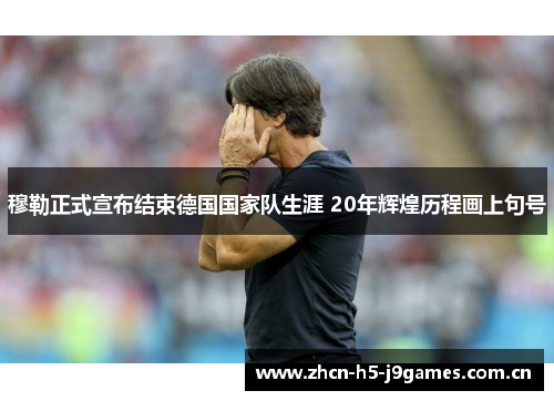 穆勒正式宣布结束德国国家队生涯 20年辉煌历程画上句号 穆勒正式宣布结束德国国家队生涯 20年辉煌历程画上句号